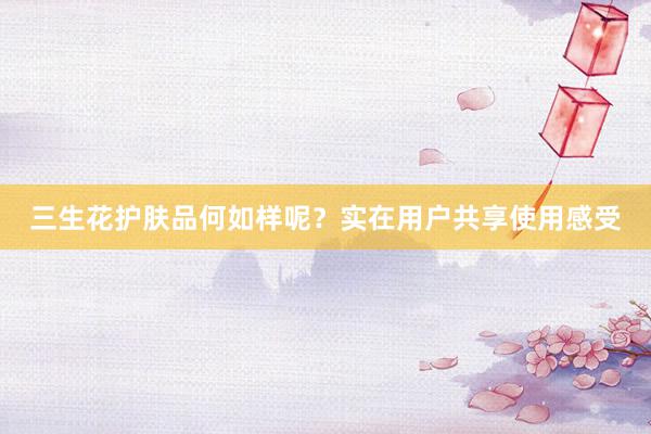 三生花护肤品何如样呢？实在用户共享使用感受