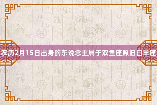 农历2月15日出身的东说念主属于双鱼座照旧白羊座