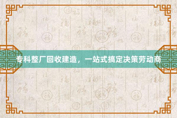 专科整厂回收建造，一站式搞定决策劳动商