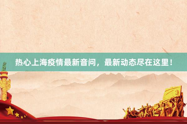 热心上海疫情最新音问，最新动态尽在这里！